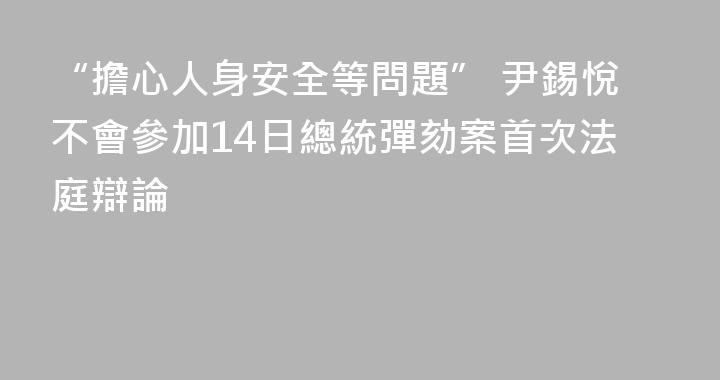 “擔心人身安全等問題” 尹錫悅不會參加14日總統彈劾案首次法庭辯論