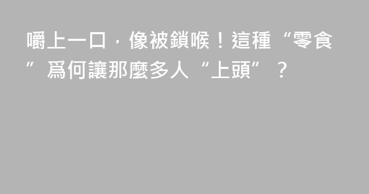 嚼上一口，像被鎖喉！這種“零食”爲何讓那麼多人“上頭”？