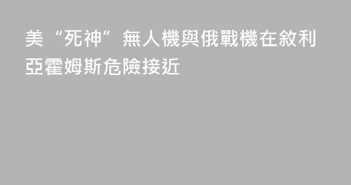 美“死神”無人機與俄戰機在敘利亞霍姆斯危險接近