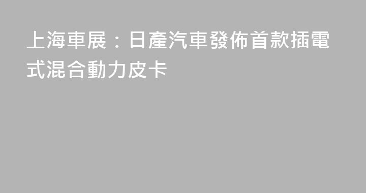 上海車展：日產汽車發佈首款插電式混合動力皮卡