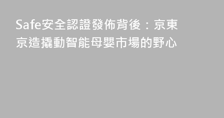 Safe安全認證發佈背後：京東京造撬動智能母嬰市場的野心
