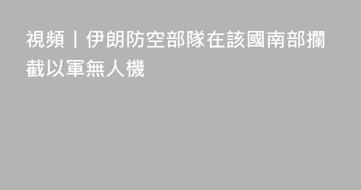視頻丨伊朗防空部隊在該國南部攔截以軍無人機