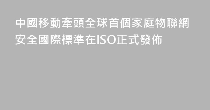 中國移動牽頭全球首個家庭物聯網安全國際標準在ISO正式發佈