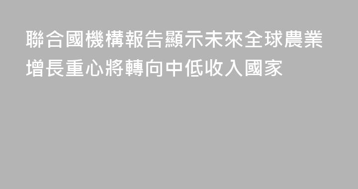 聯合國機構報告顯示未來全球農業增長重心將轉向中低收入國家