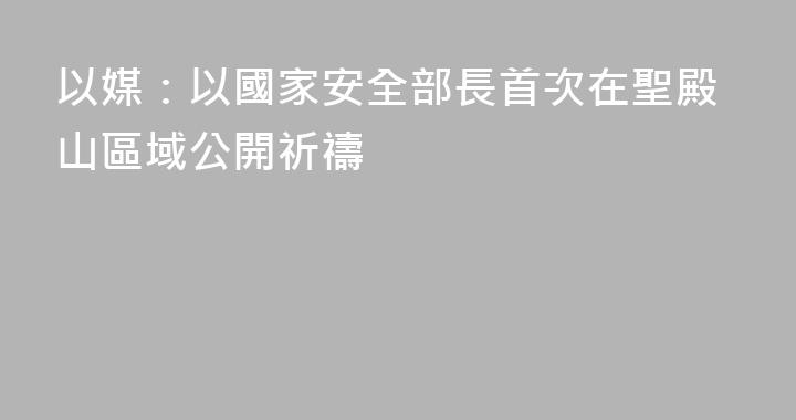 以媒：以國家安全部長首次在聖殿山區域公開祈禱
