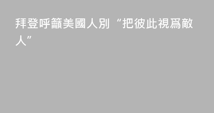 拜登呼籲美國人別“把彼此視爲敵人”