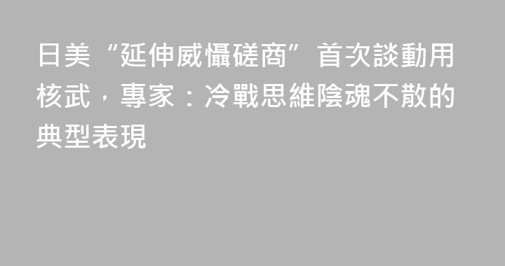 日美“延伸威懾磋商”首次談動用核武，專家：冷戰思維陰魂不散的典型表現