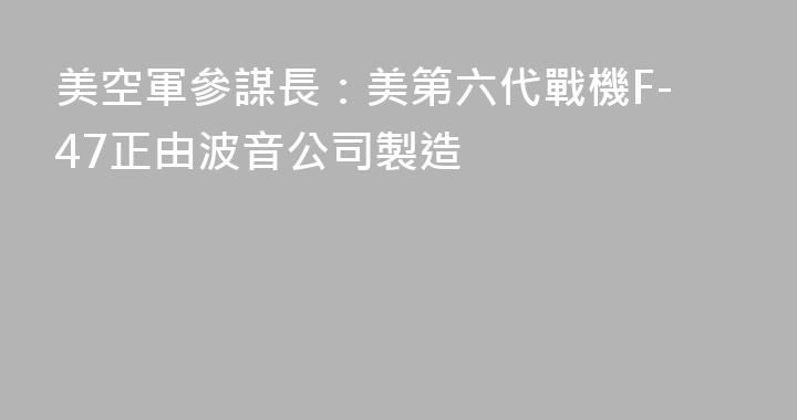 美空軍參謀長：美第六代戰機F-47正由波音公司製造