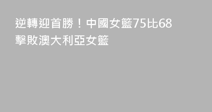 逆轉迎首勝！中國女籃75比68擊敗澳大利亞女籃