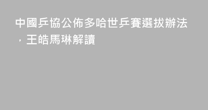 中國乒協公佈多哈世乒賽選拔辦法，王皓馬琳解讀
