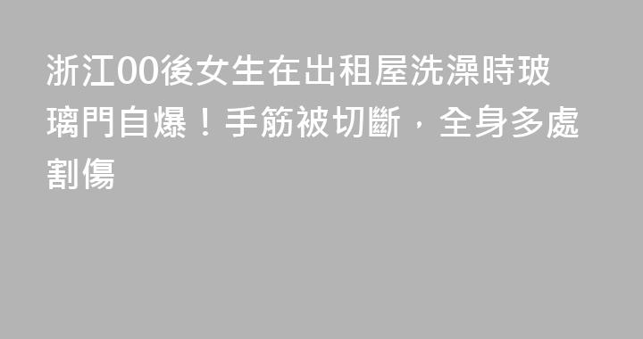浙江00後女生在出租屋洗澡時玻璃門自爆！手筋被切斷，全身多處割傷