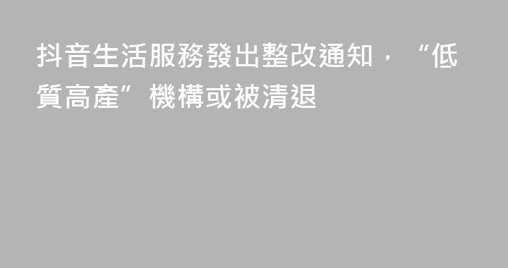 抖音生活服務發出整改通知，“低質高產”機構或被清退