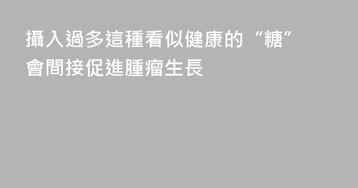 攝入過多這種看似健康的“糖” 會間接促進腫瘤生長