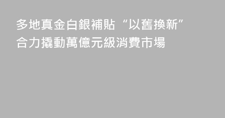 多地真金白銀補貼“以舊換新” 合力撬動萬億元級消費市場