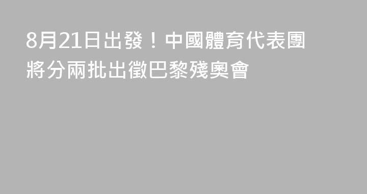 8月21日出發！中國體育代表團將分兩批出徵巴黎殘奧會