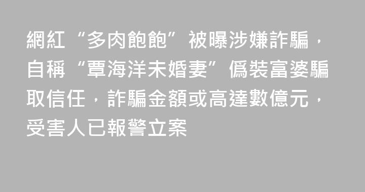 網紅“多肉飽飽”被曝涉嫌詐騙，自稱“覃海洋未婚妻”僞裝富婆騙取信任，詐騙金額或高達數億元，受害人已報警立案