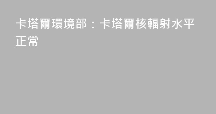 卡塔爾環境部：卡塔爾核輻射水平正常