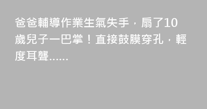 爸爸輔導作業生氣失手,扇了10歲兒子一巴掌!直接鼓膜穿孔,輕度耳聾……