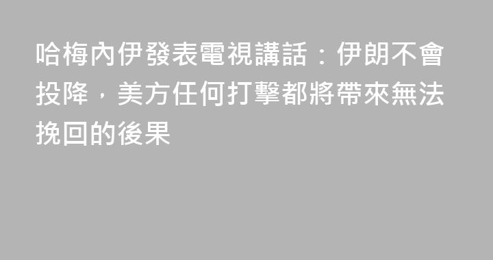哈梅內伊發表電視講話：伊朗不會投降，美方任何打擊都將帶來無法挽回的後果