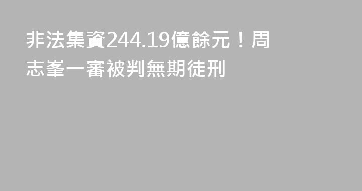 非法集資244.19億餘元！周志峯一審被判無期徒刑