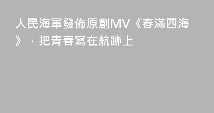 人民海軍發佈原創MV《春滿四海》，把青春寫在航跡上