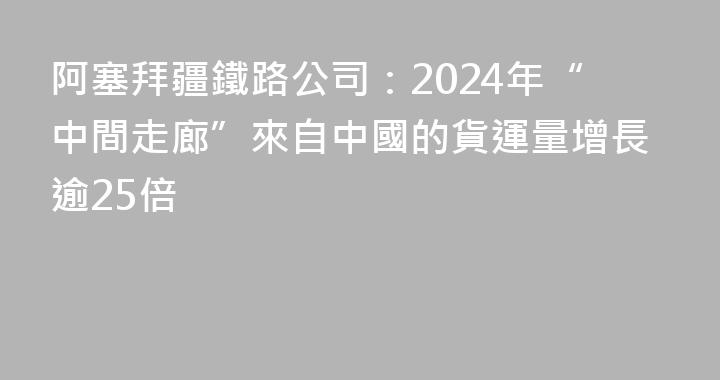 阿塞拜疆鐵路公司：2024年“中間走廊”來自中國的貨運量增長逾25倍