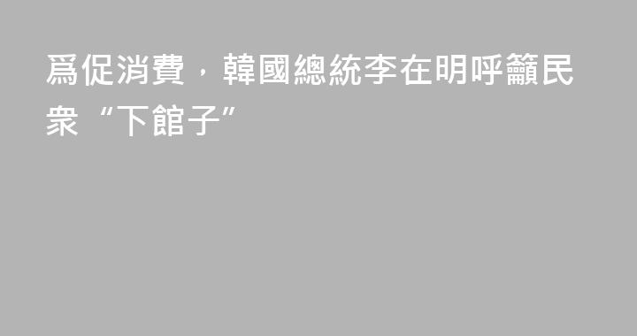 爲促消費，韓國總統李在明呼籲民衆“下館子”