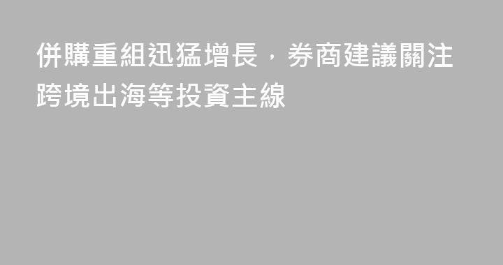 併購重組迅猛增長，券商建議關注跨境出海等投資主線