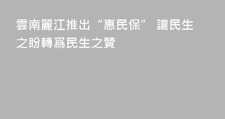 雲南麗江推出“惠民保” 讓民生之盼轉爲民生之贊