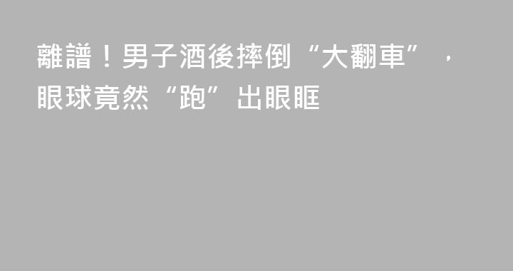 離譜！男子酒後摔倒“大翻車”，眼球竟然“跑”出眼眶