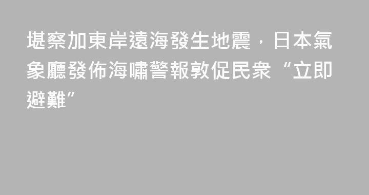 堪察加東岸遠海發生地震，日本氣象廳發佈海嘯警報敦促民衆“立即避難”