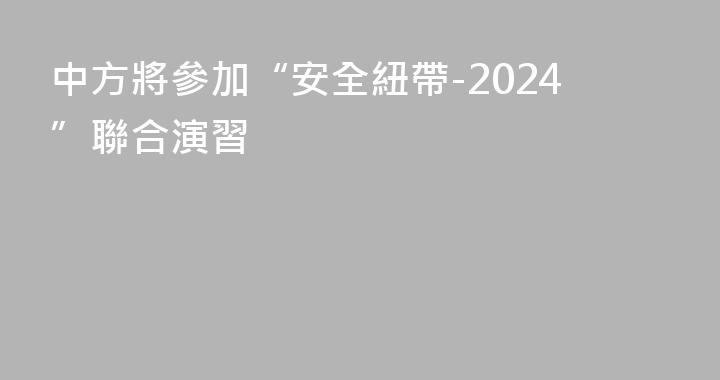 中方將參加“安全紐帶-2024”聯合演習