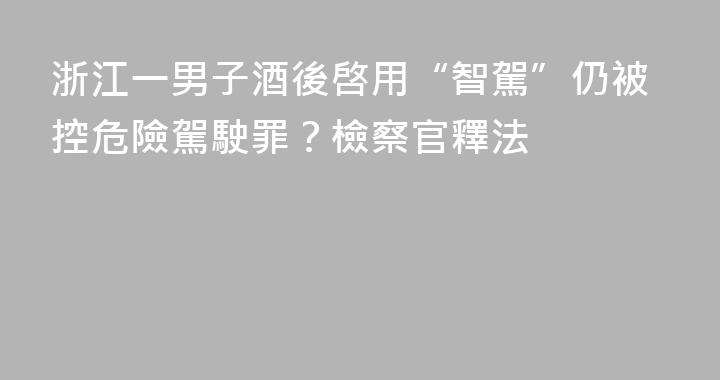 浙江一男子酒後啓用“智駕”仍被控危險駕駛罪？檢察官釋法