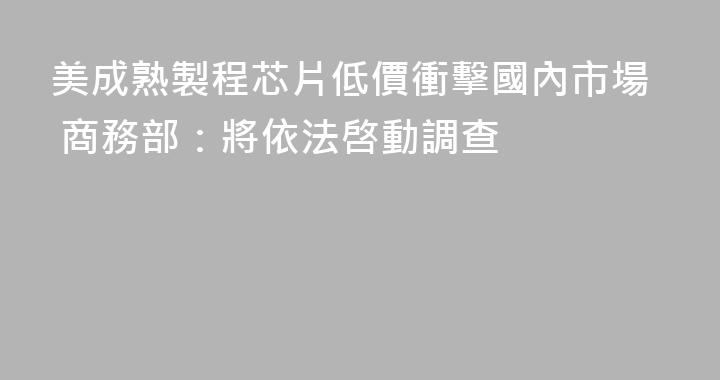 美成熟製程芯片低價衝擊國內市場 商務部：將依法啓動調查