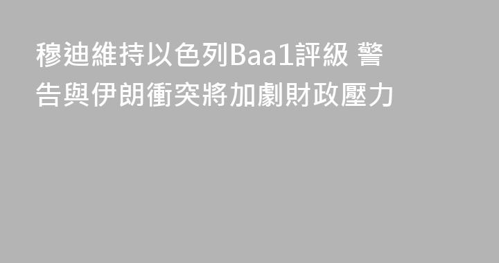 穆迪維持以色列Baa1評級 警告與伊朗衝突將加劇財政壓力