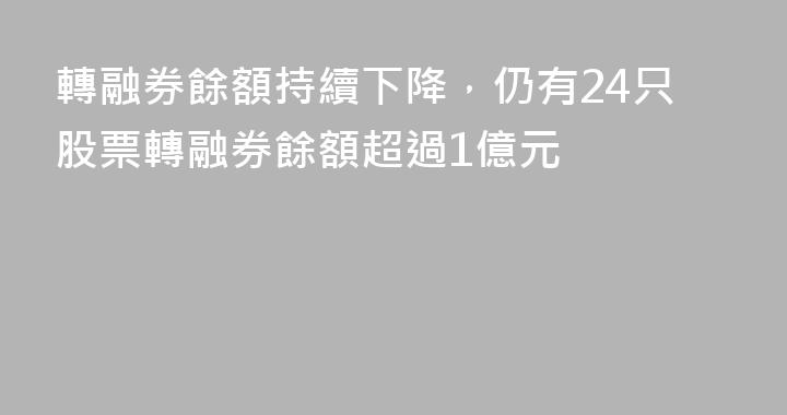 轉融券餘額持續下降，仍有24只股票轉融券餘額超過1億元
