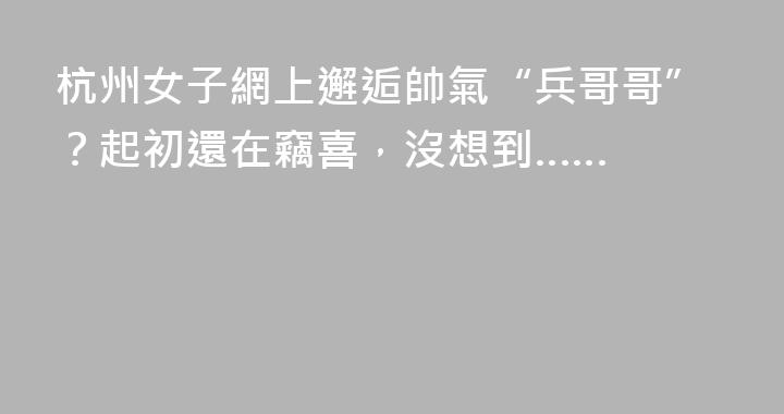 杭州女子網上邂逅帥氣“兵哥哥”？起初還在竊喜，沒想到……