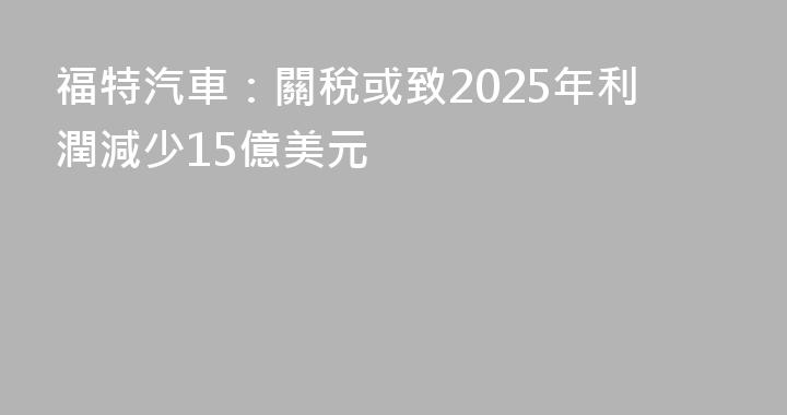 福特汽車：關稅或致2025年利潤減少15億美元