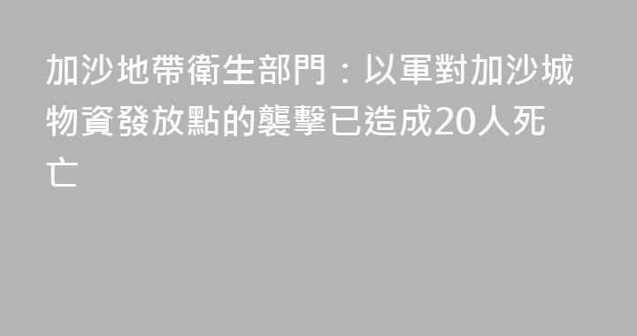 加沙地帶衛生部門：以軍對加沙城物資發放點的襲擊已造成20人死亡