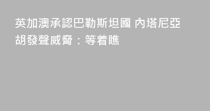 英加澳承認巴勒斯坦國 內塔尼亞胡發聲威脅：等着瞧