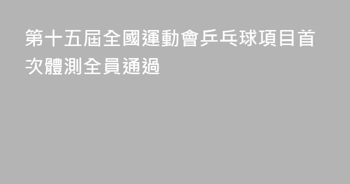 第十五屆全國運動會乒乓球項目首次體測全員通過