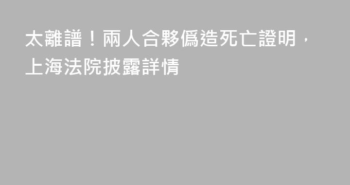 太離譜！兩人合夥僞造死亡證明，上海法院披露詳情