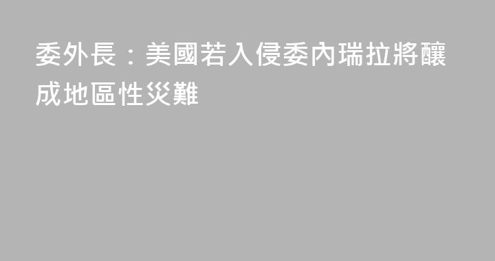 委外長：美國若入侵委內瑞拉將釀成地區性災難