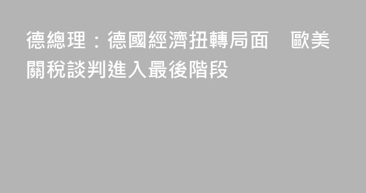 德總理：德國經濟扭轉局面　歐美關稅談判進入最後階段