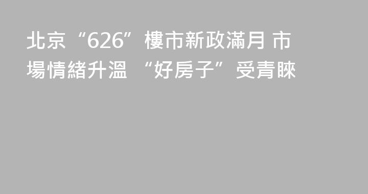 北京“626”樓市新政滿月 市場情緒升溫 “好房子”受青睞