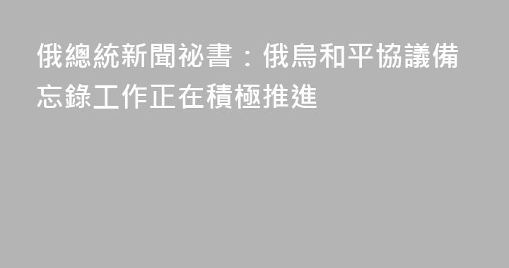 俄總統新聞祕書：俄烏和平協議備忘錄工作正在積極推進