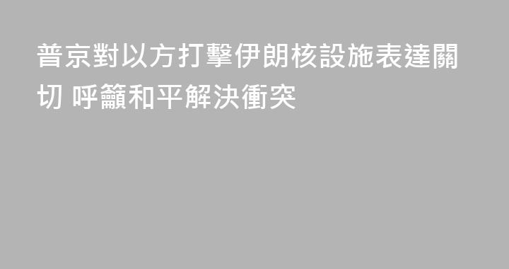 普京對以方打擊伊朗核設施表達關切 呼籲和平解決衝突
