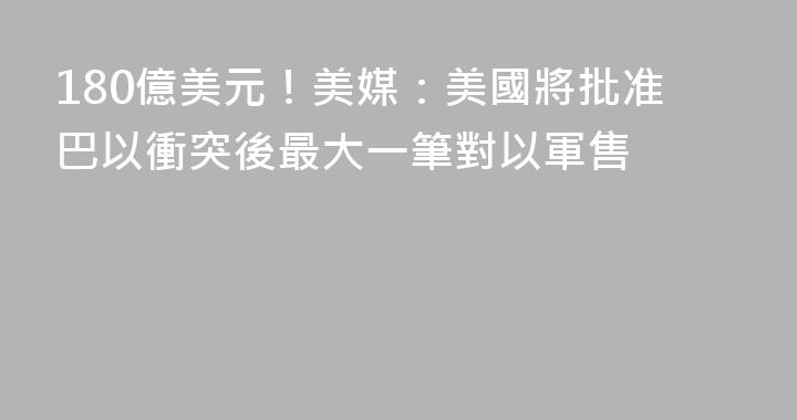 180億美元！美媒：美國將批准巴以衝突後最大一筆對以軍售