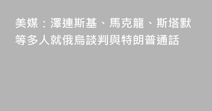 美媒：澤連斯基、馬克龍、斯塔默等多人就俄烏談判與特朗普通話