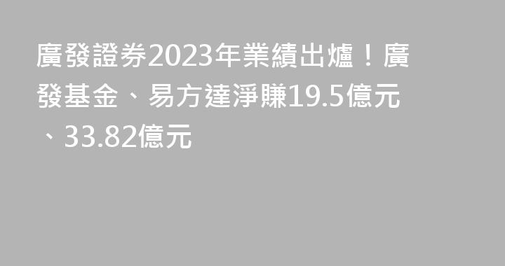 廣發證券2023年業績出爐！廣發基金、易方達淨賺19.5億元、33.82億元